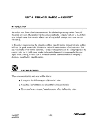 v04/30/95 v-2.0
p05/22/00
UNIT 4: FINANCIAL RATIOS — LIQUIDITY
INTRODUCTION
An analyst uses financial ratios to understand the relationships among various financial
statement accounts. These ratios yield information about a company’s ability to meet short-
term obligations on time, remain solvent over a long period, manage assets, and operate
efficiently.
In this unit, we demonstrate the calculation of two liquidity ratios: the current ratio and the
acid test (or quick asset) ratio. The current ratio tells us the amount of current assets that
are available to cover current liabilities. The acid test accomplishes the same purpose as the
current ratio, but it yields more precise information because it considers only the most
liquid assets. Finally, we will look at two situations that demonstrate how a company’s
decisions can affect its liquidity ratios.
UNIT OBJECTIVES
When you complete this unit, you will be able to:
n Recognize the different types of financial ratios
n Calculate a current ratio and an acid test (quick asset) ratio
n Recognize how a company’s decisions can affect its liquidity ratios
 