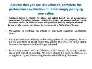 Assume that you are Lisa Johnson, complete the
performance evaluation of James amply justifying
your rating.
• Although James is eligible for above par rating based on all performance
parameters (excluding customer satisfaction index), we recommend par rating
for James so that he make customer satisfaction as priority next year onwards.
Below are the reasons mentioned for recommending PAR rating of James-
• Motivation to continue his efforts in improving customer satisfaction
index.
• He should continue believing in the rating system of the company. As he is
putting all efforts to adopt to the new system of rating , the rating should
be an encouragement to the changes adopted.
• Branch was ranked No.1 in California, which shows his strong business
sense and market knowledge. All efforts should be taken to harness his
strength and by any lower rating there is a risk of losing his interest.
 