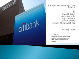 Citi bank restructuring – Case
Solution
By
V.V.L.N. Sastry
Abhishek Sinha
Sagar Kalantre
Gaurav Saxena
Sarvade Thirumalesh Rao
01-Aug-2019
Confidential
Not to be shared by the team
to other teams excepting to
IIMC Office for Professors
Review
 