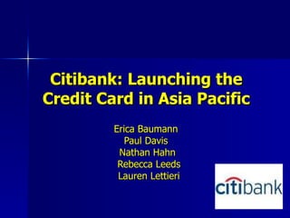 Citibank: Launching the Credit Card in Asia Pacific Erica Baumann  Paul Davis  Nathan Hahn Rebecca Leeds Lauren Lettieri 