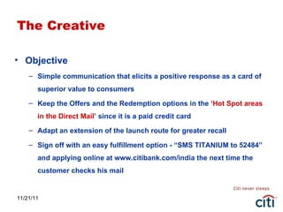 11/21/11 The Creative Objective Simple communication that elicits a positive response as a card of superior value to consumers Keep the Offers and the Redemption options in the  ‘Hot Spot areas in the Direct Mail’  since it is a paid credit card Adapt an extension of the launch route for greater recall Sign off with an easy fulfillment option - “SMS TITANIUM to 52484” and applying online at www.citibank.com/india the next time the customer checks his mail 