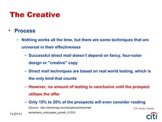 11/21/11 The Creative Process Nothing works all the time, but there are some techniques that are universal in their effectiveness Successful direct mail doesn’t depend on fancy, four-color design or "creative" copy Direct mail techniques are based on real world testing, which is the only kind that counts However, no amount of testing is conclusive until the prospect utilizes the offer Only 15% to 20% of the prospects will even consider reading (Source : http://directmag.com/disciplines/directmail/ winterberry_anticipates_growth_0123/) 