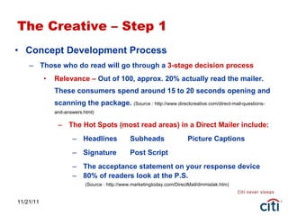 11/21/11 The Creative – Step 1 Concept Development Process  Those who do read will go through a  3-stage decision process Relevance –  Out of 100, approx. 20% actually read the mailer. These consumers spend around 15 to 20 seconds opening and scanning the package.  (Source : http://www.directcreative.com/direct-mail-questions-and-answers.html) The Hot Spots (most read areas) in a Direct Mailer include: Headlines Subheads Picture Captions Signature Post Script The acceptance statement on your response device 80% of readers look at the P.S.   (Source : http://www.marketingtoday.com/DirectMail/dmmistak.htm) 