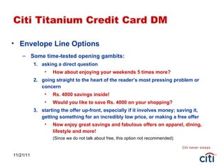 11/21/11 Citi Titanium Credit Card DM Envelope Line Options Some time-tested opening gambits: asking a direct question How about enjoying your weekends 5 times more? going straight to the heart of the reader’s most pressing problem or concern Rs. 4000 savings inside! Would you like to save Rs. 4000 on your shopping?  starting the offer up-front, especially if it involves money; saving it, getting something for an incredibly low price, or making a free offer Now enjoy great savings and fabulous offers on apparel, dining, lifestyle and more! (Since we do not talk about free, this option not recommended) 