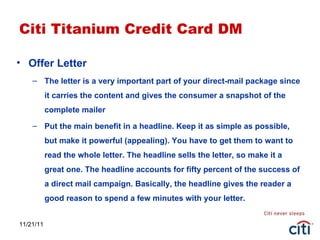 11/21/11 Citi Titanium Credit Card DM Offer Letter The letter is a very important part of your direct-mail package since it carries the content and gives the consumer a snapshot of the complete mailer Put the main benefit in a headline. Keep it as simple as possible, but make it powerful (appealing). You have to get them to want to read the whole letter. The headline sells the letter, so make it a great one. The headline accounts for fifty percent of the success of a direct mail campaign. Basically, the headline gives the reader a good reason to spend a few minutes with your letter. 