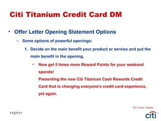 11/21/11 Citi Titanium Credit Card DM Offer Letter Opening Statement Options Some options of powerful openings: Decide on the main benefit your product or service and put the main benefit in the opening.  Now get 5 times more Reward Points for your weekend spends! Presenting the new Citi Titanium Cash Rewards Credit Card that is changing everyone's credit card experience, yet again. 