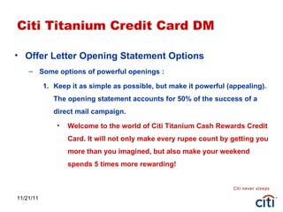 11/21/11 Citi Titanium Credit Card DM Offer Letter Opening Statement Options Some options of powerful openings : Keep it as simple as possible, but make it powerful (appealing). The opening statement accounts for 50% of the success of a direct mail campaign. Welcome to the world of Citi Titanium Cash Rewards Credit Card. It will not only make every rupee count by getting you more than you imagined, but also make your weekend spends 5 times more rewarding! 