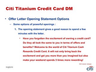 11/21/11 Citi Titanium Credit Card DM Offer Letter Opening Statement Options Some options of powerful openings : The opening statement gives a good reason to spend a few minutes with the letter. Have you forgotten the excitement of owning a credit card? Do they all look the same to you in terms of offers and benefits? Welcome to the world of Citi Titanium Cash Rewards Credit Card. It will not only bring back the excitement and get you more than you imagined but also make your weekend spends 5 times more rewarding! 