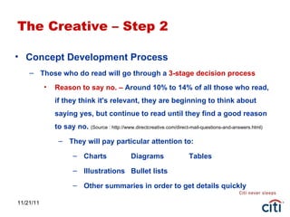 11/21/11 The Creative – Step 2 Concept Development Process  Those who do read will go through a  3-stage decision process Reason to say no. –  Around 10% to 14% of all those who read, if they think it's relevant, they are beginning to think about saying yes, but continue to read until they find a good reason to say no.  (Source : http://www.directcreative.com/direct-mail-questions-and-answers.html) They will pay particular attention to: Charts Diagrams Tables Illustrations Bullet lists Other summaries in order to get details quickly 