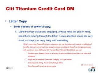 11/21/11 Citi Titanium Credit Card DM Letter Copy Some options of powerful copy: Make the copy active and engaging. Always keep the goal in mind, keep them moving through the letter. Today attention spans are very short, so keep your copy lively and interesting. What's more, your Reward Points do not expire, and can be redeemed, towards a multitude of benefits. You can now enjoy those shopping bouts or indulge in those fine dining experiences with your loved ones. With your Citi Titanium Cash Reward Credit Card, you can: Redeem your Reward Points on a variety of options including cash back, air miles and shopping Enjoy the best interest rate in the category: 2.5% per month Get exclusive dining, Travel and Lifestyle offers Earn Reward Points that do not expire 