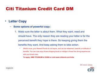 11/21/11 Citi Titanium Credit Card DM Letter Copy Some options of powerful copy : Make sure the letter is about them. What they want, need and should have. The only reason they are reading your letter is for the perceived benefit they hope is there. So keeping giving them the benefits they want. And keep asking them to take action. What's more, your Reward Points do not expire, and can be redeemed, towards a multitude of benefits. You can now enjoy those shopping bouts or indulge in those fine dining experiences with your loved ones. To apply, SMS TITANIUM to 52484 or visit www.citibank.com/india 