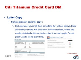11/21/11 Citi Titanium Credit Card DM Letter Copy Some options of powerful copy : Be believable, Never tell them something they will not believe. Back any claim you make with proof from objective sources, charts, test results, statistical evidence, testimonials (from real people, "social proof“), and it works every time. 
