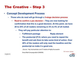 11/21/11 The Creative – Step 3 Concept Development Process  Those who do read will go through a  3-stage decision process Read to confirm a yes decision –  They are now looking for confirmation that this is a good decision. At this point, we have 20 to 25% of all readers remaining or 2% to 4% of all mailed. They will pay particular attention to: Fulfillment package Reply element The postscript (P.S.) where you need to repeat the benefit and ask them to take some kind of action. Over 40% of the readers will only read the headline and the postscript so make it a good one.  (Source : http://ezinearticles.com/?7-Habits-of-Highly-Successful- Direct-Mail-Campaigns&id=2396499) 