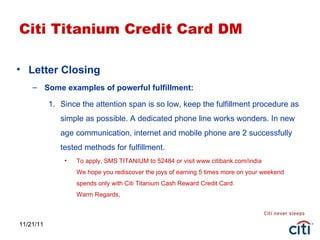 11/21/11 Citi Titanium Credit Card DM Letter Closing Some examples of powerful fulfillment: Since the attention span is so low, keep the fulfillment procedure as simple as possible. A dedicated phone line works wonders. In new age communication, internet and mobile phone are 2 successfully tested methods for fulfillment. To apply, SMS TITANIUM to 52484 or visit www.citibank.com/india We hope you rediscover the joys of earning 5 times more on your weekend spends only with Citi Titanium Cash Reward Credit Card. Warm Regards, 