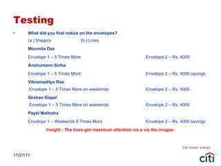 Testing What did you first notice on the envelopes? (a.) Image/s  (b.) Lines Moumita Das Envelope 1 – 5 Times More Envelope 2 – Rs. 4000 Anshumann Sinha Envelope 1 – 5 Times More Envelope 2 – Rs. 4000 savings Vikramaditya Rao  Envelope 1 – 5 Times More on weekends Envelope 2 – Rs. 4000 Seshan Gopal  Envelope 1 – 5 Times More on weekends Envelope 2 – Rs. 4000 Payel Malhotra Envelope 1 – Weekends 5 Times More Envelope 2 – Rs. 4000 savings Insight : The lines got maximum attention vis a vis the images. 11/21/11 