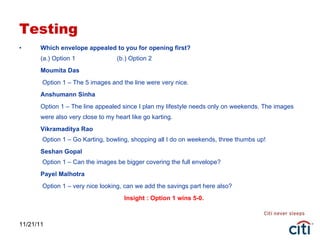 Testing Which envelope appealed to you for opening first? (a.) Option 1  (b.) Option 2 Moumita Das   Option 1 – The 5 images and the line were very nice.  Anshumann Sinha Option 1 – The line appealed since I plan my lifestyle needs only on weekends. The images were also very close to my heart like go karting. Vikramaditya Rao  Option 1 – Go Karting, bowling, shopping all I do on weekends, three thumbs up! Seshan Gopal  Option 1 – Can the images be bigger covering the full envelope? Payel Malhotra   Option 1 – very nice looking, can we add the savings part here also? Insight : Option 1 wins 5-0. 11/21/11 