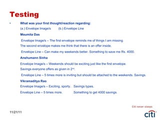 Testing What was your first thought/reaction regarding: (a.) Envelope Image/s  (b.) Envelope Line Moumita Das   Envelope Image/s – The first envelope reminds me of things I am missing.  The second envelope makes me think that there is an offer inside.   Envelope Line – Can make my weekends better. Something to save me Rs. 4000. Anshumann Sinha Envelope Image/s – Weekends should be exciting just like the first envelope. Savings everyone offers as given in 2 nd .   Envelope Line – 5 times more is inviting but should be attached to the weekends. Savings. Vikramaditya Rao Envelope Image/s – Exciting, sporty.  Savings types. Envelope Line – 5 times more. Something to get 4000 savings. 11/21/11 