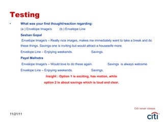 Testing What was your first thought/reaction regarding: (a.) Envelope Image/s  (b.) Envelope Line Seshan Gopal  Envelope Image/s – Really nice images, makes me immediately want to take a break and do these things. Savings one is inviting but would attract a housewife more. Envelope Line – Enjoying weekends. Savings. Payel Malhotra   Envelope Image/s – Would love to do these again. Savings  is always welcome. Envelope Line – Enjoying weekends. Savings. Insight : Option 1 is exciting, has motion, while option 2 is about savings which is loud and clear. 11/21/11 