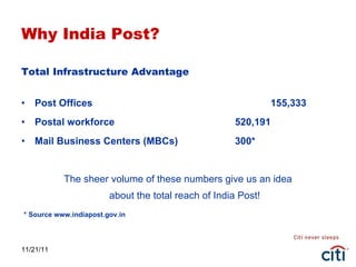 Why India Post? Total Infrastructure Advantage    Post Offices 155,333  Postal workforce 520,191  Mail Business Centers (MBCs) 300* The sheer volume of these numbers give us an idea about the total reach of India Post!   * Source www.indiapost.gov.in 11/21/11 