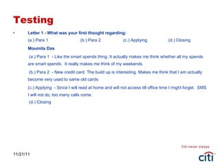Testing Letter 1 - What was your first thought regarding: (a.) Para 1  (b.) Para 2   (c.) Applying  (d.) Closing Moumita Das   (a.) Para 1  - Like the smart spends thing. It actually makes me think whether all my spends are smart spends.  It really makes me think of my weekends.   (b.) Para 2  - New credit card. The build up is interesting. Makes me think that I am actually become very used to same old cards. (c.) Applying  - Since I will read at home and will not access till office time I might forget.  SMS I will not do, too many calls come.  (d.) Closing  11/21/11 