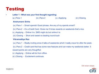 Testing Letter 1 - What was your first thought regarding: (a.) Para 1  (b.) Para 2   (c.) Applying  (d.) Closing   Anshumann Sinha   (a.) Para 1  - Smart spends! Good phrase. Are any of my spends smart?   (b.) Para 2  - It’s a Credit Card. Gives me 5 times rewards on weekends that’s nice. (c.) Applying  - Online it is. SMS might do but online it is  (d.) Closing  -  Short and sweet no beating round bush   Vikramaditya Rao   (a.) Para 1  - Really inviting since it talks of weekends which I really crave for after the week.   (b.) Para 2  - Credit card that has some new features and can make my weekends better. 5 reward points are very thoughftul. (c.) Applying  - Online will do from office. (d.) Closing  -  Excitement continues. 11/21/11 