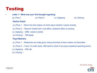 Testing Letter 1 - What was your first thought regarding: (a.) Para 1  (b.) Para 2   (c.) Applying  (d.) Closing   Seshan Gopal   (a.) Para 1  - Warm line that makes me think about whether I spend smartly.   (b.) Para 2  - Titanium Credit Card, cool offers, weekend offers is exciting. (c.) Applying  - SMS, instant is better.  (d.) Closing  -  Will apply.   Payel Malhotra   (a.) Para 1  - Weekends are really good, being reminded of them makes me feel better.   (b.) Para 2  - I have 12 credit cards. Will need to check if any gives weekend spending points. (c.) Applying  - Will call. (d.) Closing  - 11/21/11 