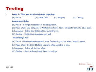 Testing Letter 2 - What was your first thought regarding: (a.) Para 1  (b.) Value Chart  (c.) Applying  (d.) Closing Anshumann Sinha (a.) Para 1  - Savings in recession is a nice approach. (b.) Value Chart- Nice comparison. Will help me choose. Now I will ask for same for other cards. (c.) Applying  - Online it is. SMS might do but online it is (d.) Closing  -  Highlights the applying part well.   Vikramaditya Rao (a.) Para 1  - Liked weekend approach more. Savings is good but when I spend I spend. (b.) Value Chart- Credit card helping you save while spending is new. (c.) Applying  - Online will do from office. (d.) Closing  -  Short while not losing focus on savings. 11/21/11 