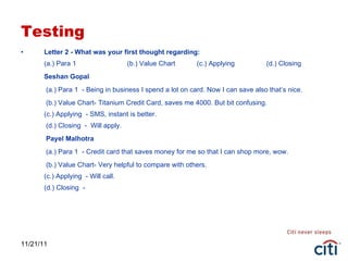 Testing Letter 2 - What was your first thought regarding: (a.) Para 1  (b.) Value Chart  (c.) Applying  (d.) Closing Seshan Gopal   (a.) Para 1  - Being in business I spend a lot on card. Now I can save also that’s nice.   (b.) Value Chart- Titanium Credit Card, saves me 4000. But bit confusing. (c.) Applying  - SMS, instant is better.  (d.) Closing  -  Will apply.   Payel Malhotra   (a.) Para 1  - Credit card that saves money for me so that I can shop more, wow.   (b.) Value Chart- Very helpful to compare with others. (c.) Applying  - Will call. (d.) Closing  - 11/21/11 