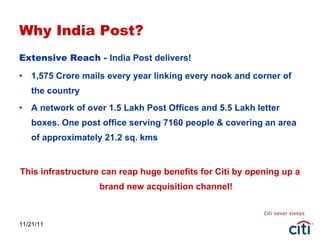 Why India Post? Extensive Reach -  India Post delivers! 1,575 Crore mails every year linking every nook and corner of the country A network of over 1.5 Lakh Post Offices and 5.5 Lakh letter boxes. One post office serving 7160 people & covering an area of approximately 21.2 sq. kms This infrastructure can reap huge benefits for Citi by opening up a brand new acquisition channel! 11/21/11 