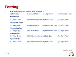 Testing What did you notice first in the letter in Option 3? (a.) Body Copy (b.) Value Charts  (c.) Right Panel (d.) Redemption Icons Moumita Das   (b.) Value Charts  (d.) Redemption Icons  (a.) Body Copy  (d.) Right Panel Anshumann Sinha   (a.) Body Copy (b.) Value Charts  (d.) Redemption Icons   (d.) Right Panel Vikramaditya Rao  (a.) Body Copy (b.) Value Charts  (d.) Redemption Icons   (d.) Right Panel Seshan Gopal  (b.) Value Charts  (d.) Redemption Icons  (a.) Body Copy  (d.) Right Panel Payel Malhotra   (b.) Value Charts  (d.) Redemption Icons  (a.) Body Copy  (d.) Right Panel 11/21/11 