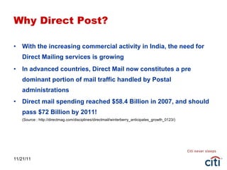 Why Direct Post? With the increasing commercial activity in India, the need for Direct Mailing services is growing In advanced countries, Direct Mail now constitutes a pre dominant portion of mail traffic handled by Postal administrations Direct mail spending reached $58.4 Billion in 2007, and should pass $72 Billion by 2011! (Source : http://directmag.com/disciplines/directmail/winterberry_anticipates_growth_0123/) 11/21/11 