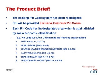 The Product Brief! The existing Pin Code system has been re-designed Citi will be provided  Exclusive Customer Pin Codes Each Pin Code has its designated area which is again divided by socio economic classification E.g. Pin Code 600 020 in Chennai has the following areas covered ADYAR (SEC A+, A & AB) INDIRA NAGAR (SEC A & AB) CENTRAL LEATHER RESEARCH INSTITUTE (SEC A & AB) KASTURIBAI NAGAR (SEC A & AB) SHASTRI NAGAR (SEC A+, A & AB) THEOSOPHICAL SOCIETY (SEC A+, A & AB) 11/21/11 