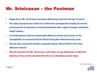 11/21/11 Mr. Srinivasan – the Postman Aged 42 yrs Mr. Srinivasan has been delivering mails for the last 16 years His daily beat plan has made him well known amongst the locality he serves and hence he is welcome in most households with a glass of water, bakshish, diwali sweets… A trusted person with an impeccable delivery record and access to the households, he ensures that the Direct Post gets delivered every time He has been trained to handle corporate clients’ Direct Post in the most effective manner We are assured that Mr. Srinivasan, will make a huge difference in effective delivery of our communication than the ever changing courier boys 