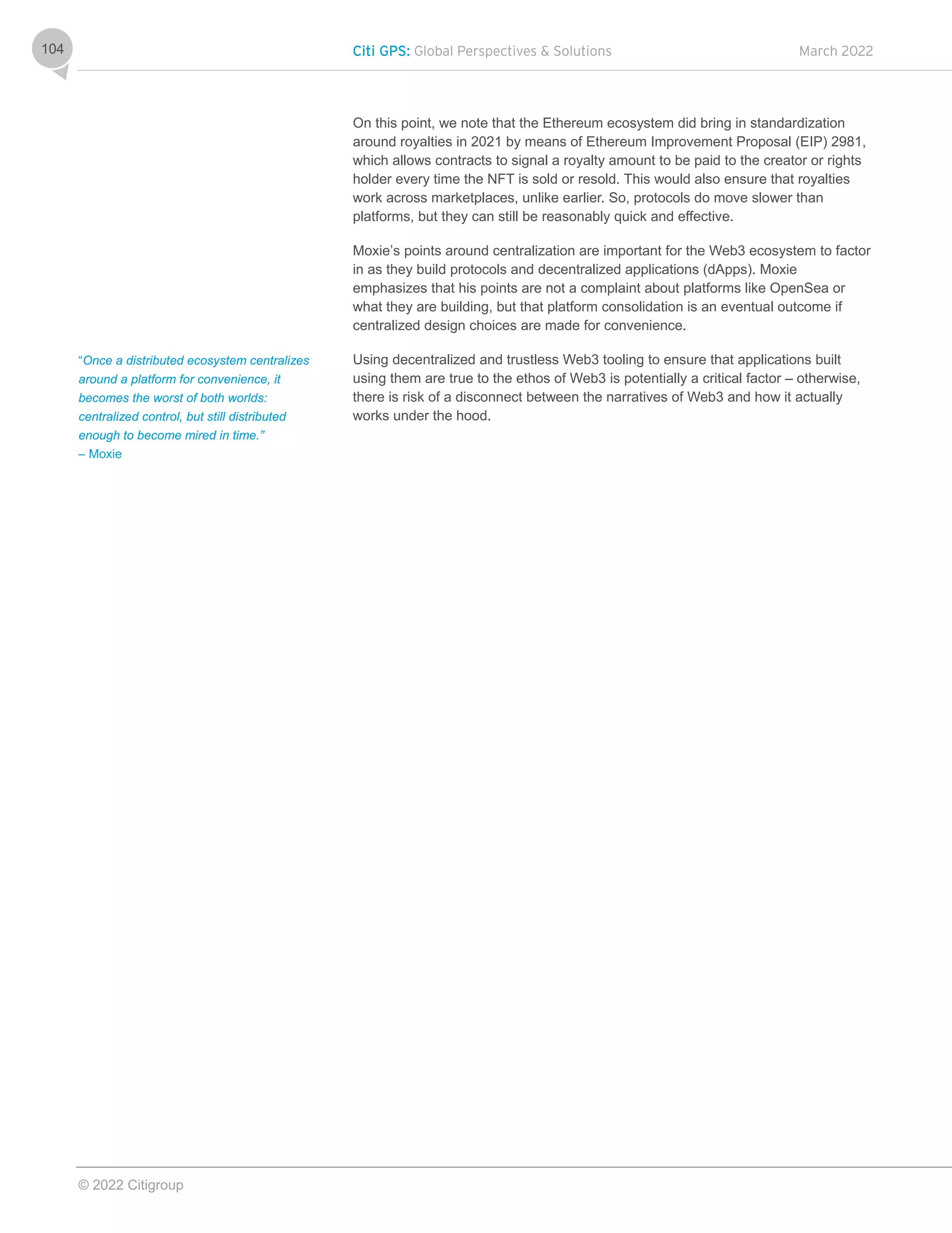 Citi GPS: Global Perspectives & Solutions March 2022
© 2022 Citigroup
104
On this point, we note that the Ethereum ecosystem did bring in standardization
around royalties in 2021 by means of Ethereum Improvement Proposal (EIP) 2981,
which allows contracts to signal a royalty amount to be paid to the creator or rights
holder every time the NFT is sold or resold. This would also ensure that royalties
work across marketplaces, unlike earlier. So, protocols do move slower than
platforms, but they can still be reasonably quick and effective.
Moxie’s points around centralization are important for the Web3 ecosystem to factor
in as they build protocols and decentralized applications (dApps). Moxie
emphasizes that his points are not a complaint about platforms like OpenSea or
what they are building, but that platform consolidation is an eventual outcome if
centralized design choices are made for convenience.
Using decentralized and trustless Web3 tooling to ensure that applications built
using them are true to the ethos of Web3 is potentially a critical factor – otherwise,
there is risk of a disconnect between the narratives of Web3 and how it actually
works under the hood.
“Once a distributed ecosystem centralizes
around a platform for convenience, it
becomes the worst of both worlds:
centralized control, but still distributed
enough to become mired in time.”
– Moxie
 