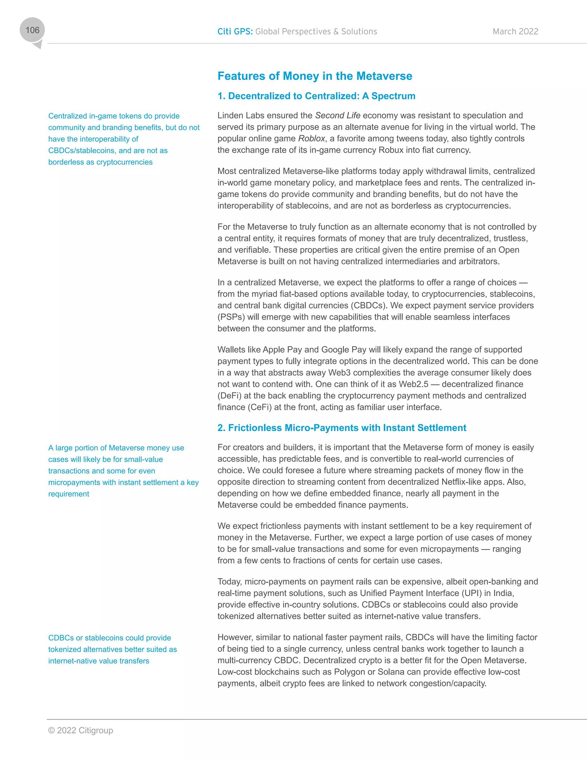 Citi GPS: Global Perspectives & Solutions March 2022
© 2022 Citigroup
106
Features of Money in the Metaverse
1. Decentralized to Centralized: A Spectrum
Linden Labs ensured the Second Life economy was resistant to speculation and
served its primary purpose as an alternate avenue for living in the virtual world. The
popular online game Roblox, a favorite among tweens today, also tightly controls
the exchange rate of its in-game currency Robux into fiat currency.
Most centralized Metaverse-like platforms today apply withdrawal limits, centralized
in-world game monetary policy, and marketplace fees and rents. The centralized in-
game tokens do provide community and branding benefits, but do not have the
interoperability of stablecoins, and are not as borderless as cryptocurrencies.
For the Metaverse to truly function as an alternate economy that is not controlled by
a central entity, it requires formats of money that are truly decentralized, trustless,
and verifiable. These properties are critical given the entire premise of an Open
Metaverse is built on not having centralized intermediaries and arbitrators.
In a centralized Metaverse, we expect the platforms to offer a range of choices —
from the myriad fiat-based options available today, to cryptocurrencies, stablecoins,
and central bank digital currencies (CBDCs). We expect payment service providers
(PSPs) will emerge with new capabilities that will enable seamless interfaces
between the consumer and the platforms.
Wallets like Apple Pay and Google Pay will likely expand the range of supported
payment types to fully integrate options in the decentralized world. This can be done
in a way that abstracts away Web3 complexities the average consumer likely does
not want to contend with. One can think of it as Web2.5 — decentralized finance
(DeFi) at the back enabling the cryptocurrency payment methods and centralized
finance (CeFi) at the front, acting as familiar user interface.
2. Frictionless Micro-Payments with Instant Settlement
For creators and builders, it is important that the Metaverse form of money is easily
accessible, has predictable fees, and is convertible to real-world currencies of
choice. We could foresee a future where streaming packets of money flow in the
opposite direction to streaming content from decentralized Netflix-like apps. Also,
depending on how we define embedded finance, nearly all payment in the
Metaverse could be embedded finance payments.
We expect frictionless payments with instant settlement to be a key requirement of
money in the Metaverse. Further, we expect a large portion of use cases of money
to be for small-value transactions and some for even micropayments — ranging
from a few cents to fractions of cents for certain use cases.
Today, micro-payments on payment rails can be expensive, albeit open-banking and
real-time payment solutions, such as Unified Payment Interface (UPI) in India,
provide effective in-country solutions. CDBCs or stablecoins could also provide
tokenized alternatives better suited as internet-native value transfers.
However, similar to national faster payment rails, CBDCs will have the limiting factor
of being tied to a single currency, unless central banks work together to launch a
multi-currency CBDC. Decentralized crypto is a better fit for the Open Metaverse.
Low-cost blockchains such as Polygon or Solana can provide effective low-cost
payments, albeit crypto fees are linked to network congestion/capacity.
Centralized in-game tokens do provide
community and branding benefits, but do not
have the interoperability of
CBDCs/stablecoins, and are not as
borderless as cryptocurrencies
A large portion of Metaverse money use
cases will likely be for small-value
transactions and some for even
micropayments with instant settlement a key
requirement
CDBCs or stablecoins could provide
tokenized alternatives better suited as
internet-native value transfers
 