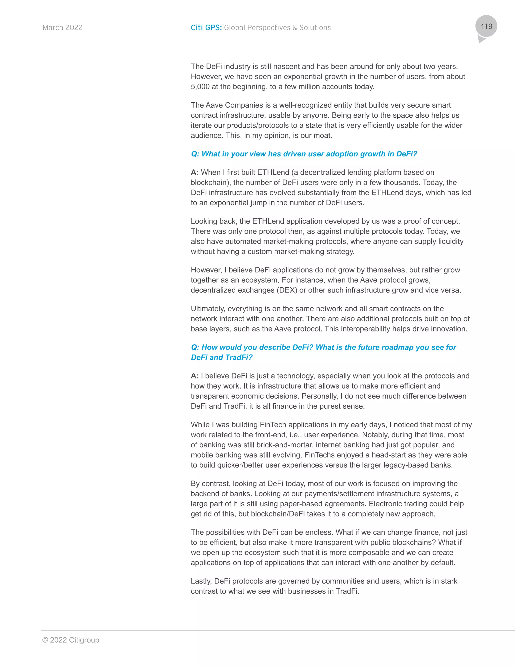 March 2022 Citi GPS: Global Perspectives & Solutions
© 2022 Citigroup
119
The DeFi industry is still nascent and has been around for only about two years.
However, we have seen an exponential growth in the number of users, from about
5,000 at the beginning, to a few million accounts today.
The Aave Companies is a well-recognized entity that builds very secure smart
contract infrastructure, usable by anyone. Being early to the space also helps us
iterate our products/protocols to a state that is very efficiently usable for the wider
audience. This, in my opinion, is our moat.
Q: What in your view has driven user adoption growth in DeFi?
A: When I first built ETHLend (a decentralized lending platform based on
blockchain), the number of DeFi users were only in a few thousands. Today, the
DeFi infrastructure has evolved substantially from the ETHLend days, which has led
to an exponential jump in the number of DeFi users.
Looking back, the ETHLend application developed by us was a proof of concept.
There was only one protocol then, as against multiple protocols today. Today, we
also have automated market-making protocols, where anyone can supply liquidity
without having a custom market-making strategy.
However, I believe DeFi applications do not grow by themselves, but rather grow
together as an ecosystem. For instance, when the Aave protocol grows,
decentralized exchanges (DEX) or other such infrastructure grow and vice versa.
Ultimately, everything is on the same network and all smart contracts on the
network interact with one another. There are also additional protocols built on top of
base layers, such as the Aave protocol. This interoperability helps drive innovation.
Q: How would you describe DeFi? What is the future roadmap you see for
DeFi and TradFi?
A: I believe DeFi is just a technology, especially when you look at the protocols and
how they work. It is infrastructure that allows us to make more efficient and
transparent economic decisions. Personally, I do not see much difference between
DeFi and TradFi, it is all finance in the purest sense.
While I was building FinTech applications in my early days, I noticed that most of my
work related to the front-end, i.e., user experience. Notably, during that time, most
of banking was still brick-and-mortar, internet banking had just got popular, and
mobile banking was still evolving. FinTechs enjoyed a head-start as they were able
to build quicker/better user experiences versus the larger legacy-based banks.
By contrast, looking at DeFi today, most of our work is focused on improving the
backend of banks. Looking at our payments/settlement infrastructure systems, a
large part of it is still using paper-based agreements. Electronic trading could help
get rid of this, but blockchain/DeFi takes it to a completely new approach.
The possibilities with DeFi can be endless. What if we can change finance, not just
to be efficient, but also make it more transparent with public blockchains? What if
we open up the ecosystem such that it is more composable and we can create
applications on top of applications that can interact with one another by default.
Lastly, DeFi protocols are governed by communities and users, which is in stark
contrast to what we see with businesses in TradFi.
 