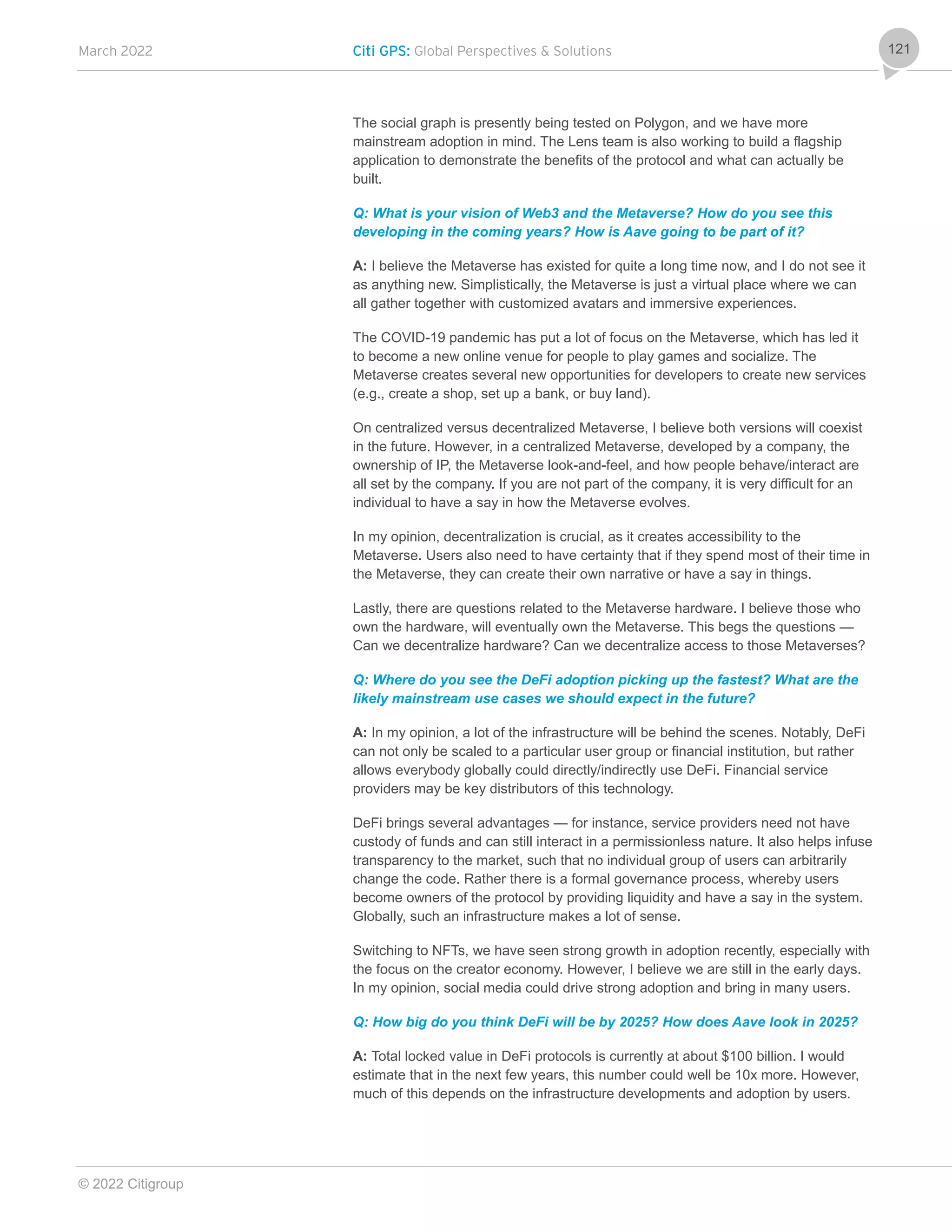 March 2022 Citi GPS: Global Perspectives & Solutions
© 2022 Citigroup
121
The social graph is presently being tested on Polygon, and we have more
mainstream adoption in mind. The Lens team is also working to build a flagship
application to demonstrate the benefits of the protocol and what can actually be
built.
Q: What is your vision of Web3 and the Metaverse? How do you see this
developing in the coming years? How is Aave going to be part of it?
A: I believe the Metaverse has existed for quite a long time now, and I do not see it
as anything new. Simplistically, the Metaverse is just a virtual place where we can
all gather together with customized avatars and immersive experiences.
The COVID-19 pandemic has put a lot of focus on the Metaverse, which has led it
to become a new online venue for people to play games and socialize. The
Metaverse creates several new opportunities for developers to create new services
(e.g., create a shop, set up a bank, or buy land).
On centralized versus decentralized Metaverse, I believe both versions will coexist
in the future. However, in a centralized Metaverse, developed by a company, the
ownership of IP, the Metaverse look-and-feel, and how people behave/interact are
all set by the company. If you are not part of the company, it is very difficult for an
individual to have a say in how the Metaverse evolves.
In my opinion, decentralization is crucial, as it creates accessibility to the
Metaverse. Users also need to have certainty that if they spend most of their time in
the Metaverse, they can create their own narrative or have a say in things.
Lastly, there are questions related to the Metaverse hardware. I believe those who
own the hardware, will eventually own the Metaverse. This begs the questions —
Can we decentralize hardware? Can we decentralize access to those Metaverses?
Q: Where do you see the DeFi adoption picking up the fastest? What are the
likely mainstream use cases we should expect in the future?
A: In my opinion, a lot of the infrastructure will be behind the scenes. Notably, DeFi
can not only be scaled to a particular user group or financial institution, but rather
allows everybody globally could directly/indirectly use DeFi. Financial service
providers may be key distributors of this technology.
DeFi brings several advantages — for instance, service providers need not have
custody of funds and can still interact in a permissionless nature. It also helps infuse
transparency to the market, such that no individual group of users can arbitrarily
change the code. Rather there is a formal governance process, whereby users
become owners of the protocol by providing liquidity and have a say in the system.
Globally, such an infrastructure makes a lot of sense.
Switching to NFTs, we have seen strong growth in adoption recently, especially with
the focus on the creator economy. However, I believe we are still in the early days.
In my opinion, social media could drive strong adoption and bring in many users.
Q: How big do you think DeFi will be by 2025? How does Aave look in 2025?
A: Total locked value in DeFi protocols is currently at about $100 billion. I would
estimate that in the next few years, this number could well be 10x more. However,
much of this depends on the infrastructure developments and adoption by users.
 