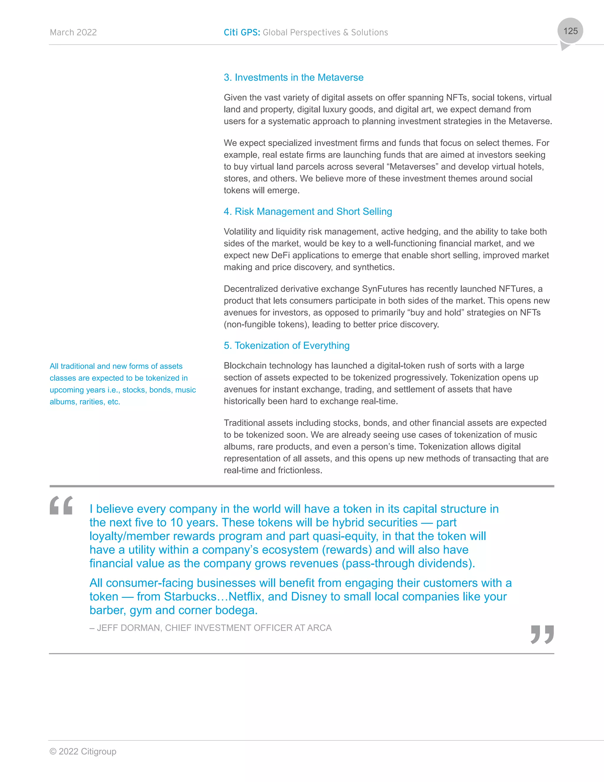 March 2022 Citi GPS: Global Perspectives & Solutions
© 2022 Citigroup
125
3. Investments in the Metaverse
Given the vast variety of digital assets on offer spanning NFTs, social tokens, virtual
land and property, digital luxury goods, and digital art, we expect demand from
users for a systematic approach to planning investment strategies in the Metaverse.
We expect specialized investment firms and funds that focus on select themes. For
example, real estate firms are launching funds that are aimed at investors seeking
to buy virtual land parcels across several “Metaverses” and develop virtual hotels,
stores, and others. We believe more of these investment themes around social
tokens will emerge.
4. Risk Management and Short Selling
Volatility and liquidity risk management, active hedging, and the ability to take both
sides of the market, would be key to a well-functioning financial market, and we
expect new DeFi applications to emerge that enable short selling, improved market
making and price discovery, and synthetics.
Decentralized derivative exchange SynFutures has recently launched NFTures, a
product that lets consumers participate in both sides of the market. This opens new
avenues for investors, as opposed to primarily “buy and hold” strategies on NFTs
(non-fungible tokens), leading to better price discovery.
5. Tokenization of Everything
Blockchain technology has launched a digital-token rush of sorts with a large
section of assets expected to be tokenized progressively. Tokenization opens up
avenues for instant exchange, trading, and settlement of assets that have
historically been hard to exchange real-time.
Traditional assets including stocks, bonds, and other financial assets are expected
to be tokenized soon. We are already seeing use cases of tokenization of music
albums, rare products, and even a person’s time. Tokenization allows digital
representation of all assets, and this opens up new methods of transacting that are
real-time and frictionless.
I believe every company in the world will have a token in its capital structure in
the next five to 10 years. These tokens will be hybrid securities — part
loyalty/member rewards program and part quasi-equity, in that the token will
have a utility within a company’s ecosystem (rewards) and will also have
financial value as the company grows revenues (pass-through dividends).
All consumer-facing businesses will benefit from engaging their customers with a
token — from Starbucks…Netflix, and Disney to small local companies like your
barber, gym and corner bodega.
– JEFF DORMAN, CHIEF INVESTMENT OFFICER AT ARCA
All traditional and new forms of assets
classes are expected to be tokenized in
upcoming years i.e., stocks, bonds, music
albums, rarities, etc.
 