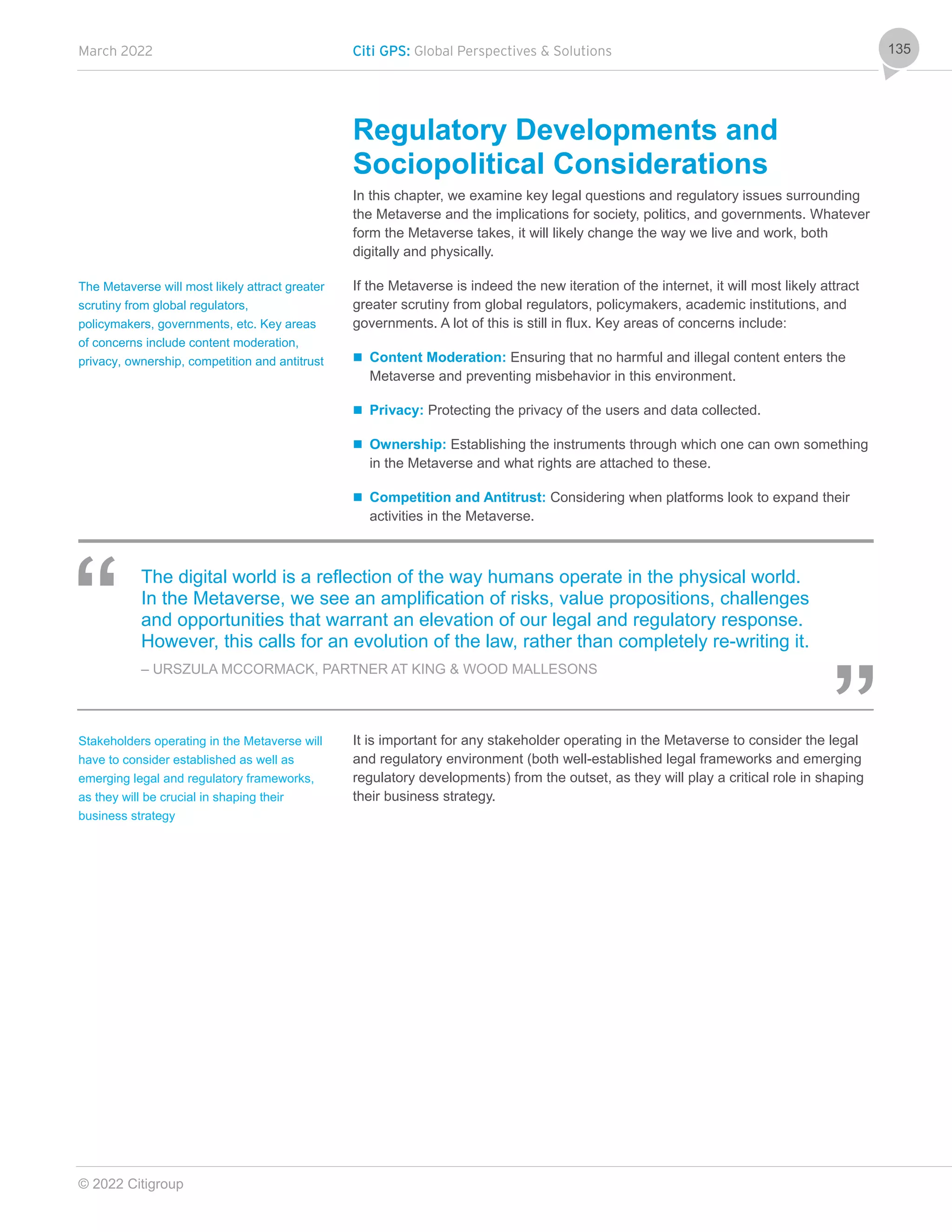 March 2022 Citi GPS: Global Perspectives & Solutions
© 2022 Citigroup
135
Regulatory Developments and
Sociopolitical Considerations
In this chapter, we examine key legal questions and regulatory issues surrounding
the Metaverse and the implications for society, politics, and governments. Whatever
form the Metaverse takes, it will likely change the way we live and work, both
digitally and physically.
If the Metaverse is indeed the new iteration of the internet, it will most likely attract
greater scrutiny from global regulators, policymakers, academic institutions, and
governments. A lot of this is still in flux. Key areas of concerns include:
 Content Moderation: Ensuring that no harmful and illegal content enters the
Metaverse and preventing misbehavior in this environment.
 Privacy: Protecting the privacy of the users and data collected.
 Ownership: Establishing the instruments through which one can own something
in the Metaverse and what rights are attached to these.
 Competition and Antitrust: Considering when platforms look to expand their
activities in the Metaverse.
The digital world is a reflection of the way humans operate in the physical world.
In the Metaverse, we see an amplification of risks, value propositions, challenges
and opportunities that warrant an elevation of our legal and regulatory response.
However, this calls for an evolution of the law, rather than completely re-writing it.
– URSZULA MCCORMACK, PARTNER AT KING & WOOD MALLESONS
It is important for any stakeholder operating in the Metaverse to consider the legal
and regulatory environment (both well-established legal frameworks and emerging
regulatory developments) from the outset, as they will play a critical role in shaping
their business strategy.
The Metaverse will most likely attract greater
scrutiny from global regulators,
policymakers, governments, etc. Key areas
of concerns include content moderation,
privacy, ownership, competition and antitrust
Stakeholders operating in the Metaverse will
have to consider established as well as
emerging legal and regulatory frameworks,
as they will be crucial in shaping their
business strategy
 