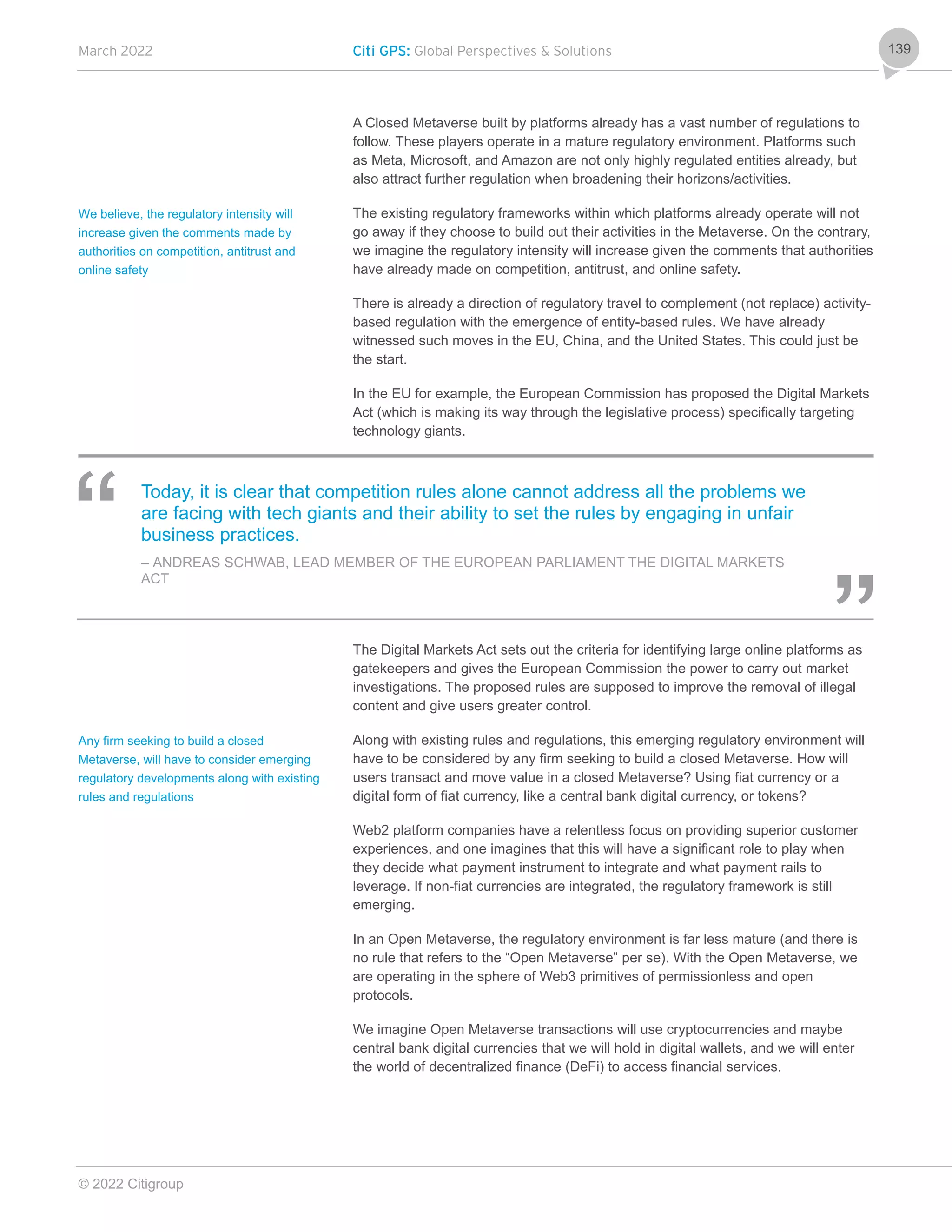 March 2022 Citi GPS: Global Perspectives & Solutions
© 2022 Citigroup
139
A Closed Metaverse built by platforms already has a vast number of regulations to
follow. These players operate in a mature regulatory environment. Platforms such
as Meta, Microsoft, and Amazon are not only highly regulated entities already, but
also attract further regulation when broadening their horizons/activities.
The existing regulatory frameworks within which platforms already operate will not
go away if they choose to build out their activities in the Metaverse. On the contrary,
we imagine the regulatory intensity will increase given the comments that authorities
have already made on competition, antitrust, and online safety.
There is already a direction of regulatory travel to complement (not replace) activity-
based regulation with the emergence of entity-based rules. We have already
witnessed such moves in the EU, China, and the United States. This could just be
the start.
In the EU for example, the European Commission has proposed the Digital Markets
Act (which is making its way through the legislative process) specifically targeting
technology giants.
Today, it is clear that competition rules alone cannot address all the problems we
are facing with tech giants and their ability to set the rules by engaging in unfair
business practices.
– ANDREAS SCHWAB, LEAD MEMBER OF THE EUROPEAN PARLIAMENT THE DIGITAL MARKETS
ACT
The Digital Markets Act sets out the criteria for identifying large online platforms as
gatekeepers and gives the European Commission the power to carry out market
investigations. The proposed rules are supposed to improve the removal of illegal
content and give users greater control.
Along with existing rules and regulations, this emerging regulatory environment will
have to be considered by any firm seeking to build a closed Metaverse. How will
users transact and move value in a closed Metaverse? Using fiat currency or a
digital form of fiat currency, like a central bank digital currency, or tokens?
Web2 platform companies have a relentless focus on providing superior customer
experiences, and one imagines that this will have a significant role to play when
they decide what payment instrument to integrate and what payment rails to
leverage. If non-fiat currencies are integrated, the regulatory framework is still
emerging.
In an Open Metaverse, the regulatory environment is far less mature (and there is
no rule that refers to the “Open Metaverse” per se). With the Open Metaverse, we
are operating in the sphere of Web3 primitives of permissionless and open
protocols.
We imagine Open Metaverse transactions will use cryptocurrencies and maybe
central bank digital currencies that we will hold in digital wallets, and we will enter
the world of decentralized finance (DeFi) to access financial services.
We believe, the regulatory intensity will
increase given the comments made by
authorities on competition, antitrust and
online safety
Any firm seeking to build a closed
Metaverse, will have to consider emerging
regulatory developments along with existing
rules and regulations
 