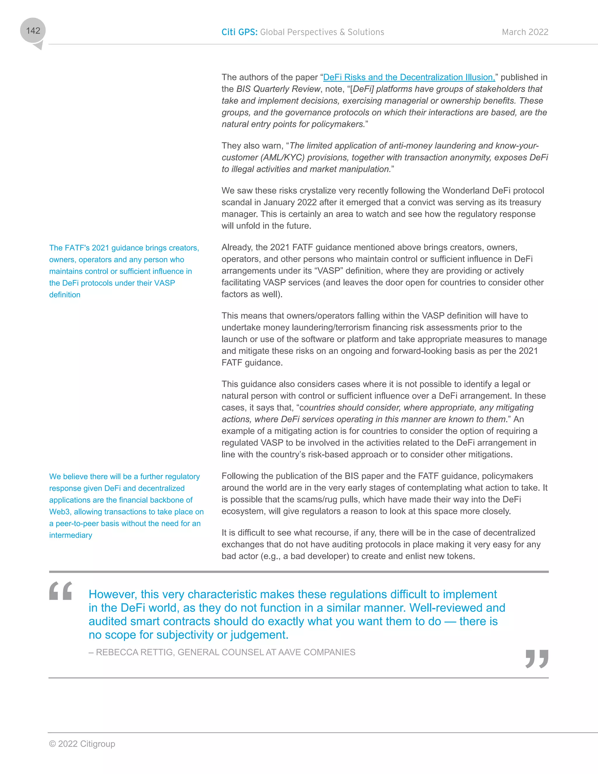 Citi GPS: Global Perspectives & Solutions March 2022
© 2022 Citigroup
142
The authors of the paper “DeFi Risks and the Decentralization Illusion,” published in
the BIS Quarterly Review, note, “[DeFi] platforms have groups of stakeholders that
take and implement decisions, exercising managerial or ownership benefits. These
groups, and the governance protocols on which their interactions are based, are the
natural entry points for policymakers.”
They also warn, “The limited application of anti-money laundering and know-your-
customer (AML/KYC) provisions, together with transaction anonymity, exposes DeFi
to illegal activities and market manipulation.”
We saw these risks crystalize very recently following the Wonderland DeFi protocol
scandal in January 2022 after it emerged that a convict was serving as its treasury
manager. This is certainly an area to watch and see how the regulatory response
will unfold in the future.
Already, the 2021 FATF guidance mentioned above brings creators, owners,
operators, and other persons who maintain control or sufficient influence in DeFi
arrangements under its “VASP” definition, where they are providing or actively
facilitating VASP services (and leaves the door open for countries to consider other
factors as well).
This means that owners/operators falling within the VASP definition will have to
undertake money laundering/terrorism financing risk assessments prior to the
launch or use of the software or platform and take appropriate measures to manage
and mitigate these risks on an ongoing and forward-looking basis as per the 2021
FATF guidance.
This guidance also considers cases where it is not possible to identify a legal or
natural person with control or sufficient influence over a DeFi arrangement. In these
cases, it says that, “countries should consider, where appropriate, any mitigating
actions, where DeFi services operating in this manner are known to them.” An
example of a mitigating action is for countries to consider the option of requiring a
regulated VASP to be involved in the activities related to the DeFi arrangement in
line with the country’s risk-based approach or to consider other mitigations.
Following the publication of the BIS paper and the FATF guidance, policymakers
around the world are in the very early stages of contemplating what action to take. It
is possible that the scams/rug pulls, which have made their way into the DeFi
ecosystem, will give regulators a reason to look at this space more closely.
It is difficult to see what recourse, if any, there will be in the case of decentralized
exchanges that do not have auditing protocols in place making it very easy for any
bad actor (e.g., a bad developer) to create and enlist new tokens.
However, this very characteristic makes these regulations difficult to implement
in the DeFi world, as they do not function in a similar manner. Well-reviewed and
audited smart contracts should do exactly what you want them to do — there is
no scope for subjectivity or judgement.
– REBECCA RETTIG, GENERAL COUNSEL AT AAVE COMPANIES
The FATF's 2021 guidance brings creators,
owners, operators and any person who
maintains control or sufficient influence in
the DeFi protocols under their VASP
definition
We believe there will be a further regulatory
response given DeFi and decentralized
applications are the financial backbone of
Web3, allowing transactions to take place on
a peer-to-peer basis without the need for an
intermediary
 