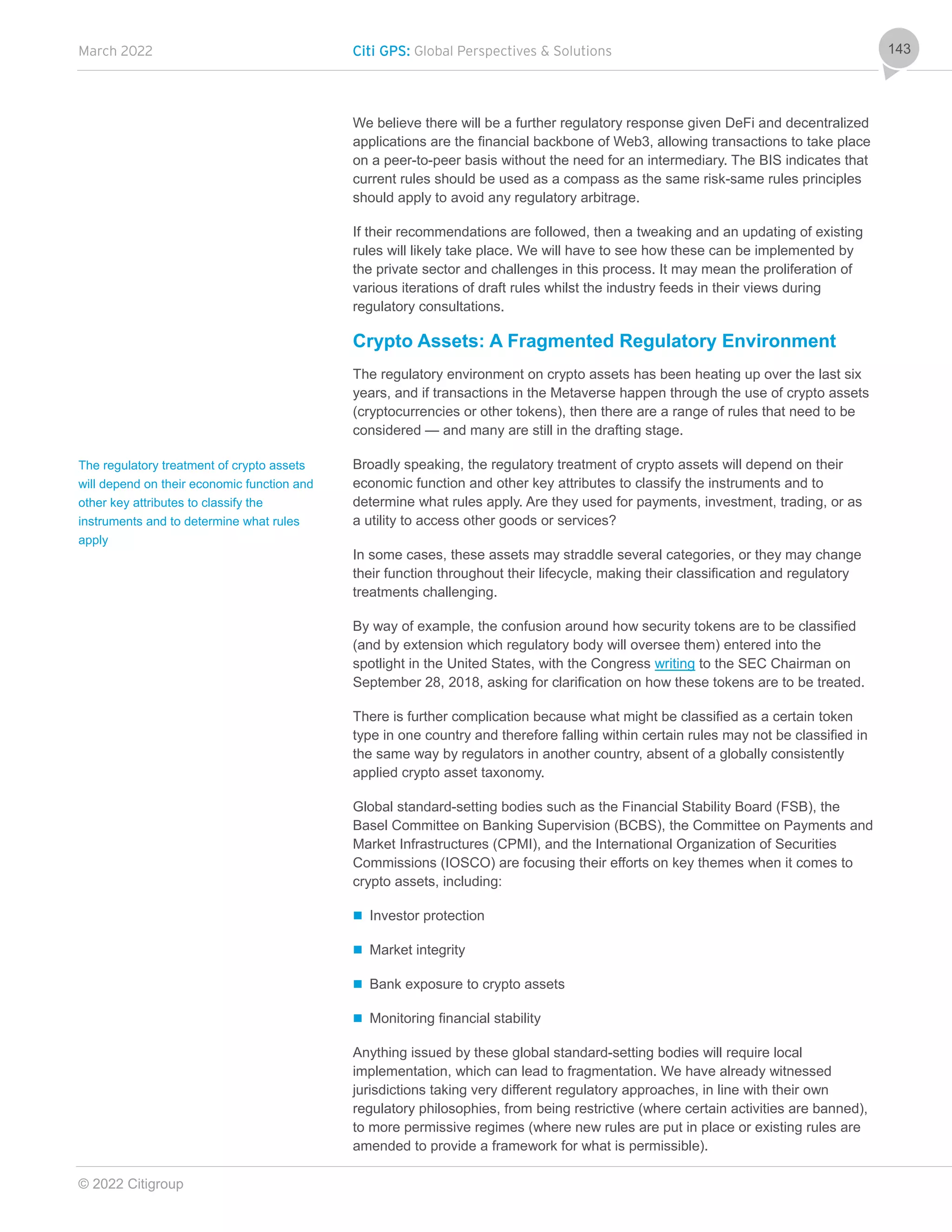 March 2022 Citi GPS: Global Perspectives & Solutions
© 2022 Citigroup
143
We believe there will be a further regulatory response given DeFi and decentralized
applications are the financial backbone of Web3, allowing transactions to take place
on a peer-to-peer basis without the need for an intermediary. The BIS indicates that
current rules should be used as a compass as the same risk-same rules principles
should apply to avoid any regulatory arbitrage.
If their recommendations are followed, then a tweaking and an updating of existing
rules will likely take place. We will have to see how these can be implemented by
the private sector and challenges in this process. It may mean the proliferation of
various iterations of draft rules whilst the industry feeds in their views during
regulatory consultations.
Crypto Assets: A Fragmented Regulatory Environment
The regulatory environment on crypto assets has been heating up over the last six
years, and if transactions in the Metaverse happen through the use of crypto assets
(cryptocurrencies or other tokens), then there are a range of rules that need to be
considered — and many are still in the drafting stage.
Broadly speaking, the regulatory treatment of crypto assets will depend on their
economic function and other key attributes to classify the instruments and to
determine what rules apply. Are they used for payments, investment, trading, or as
a utility to access other goods or services?
In some cases, these assets may straddle several categories, or they may change
their function throughout their lifecycle, making their classification and regulatory
treatments challenging.
By way of example, the confusion around how security tokens are to be classified
(and by extension which regulatory body will oversee them) entered into the
spotlight in the United States, with the Congress writing to the SEC Chairman on
September 28, 2018, asking for clarification on how these tokens are to be treated.
There is further complication because what might be classified as a certain token
type in one country and therefore falling within certain rules may not be classified in
the same way by regulators in another country, absent of a globally consistently
applied crypto asset taxonomy.
Global standard-setting bodies such as the Financial Stability Board (FSB), the
Basel Committee on Banking Supervision (BCBS), the Committee on Payments and
Market Infrastructures (CPMI), and the International Organization of Securities
Commissions (IOSCO) are focusing their efforts on key themes when it comes to
crypto assets, including:
 Investor protection
 Market integrity
 Bank exposure to crypto assets
 Monitoring financial stability
Anything issued by these global standard-setting bodies will require local
implementation, which can lead to fragmentation. We have already witnessed
jurisdictions taking very different regulatory approaches, in line with their own
regulatory philosophies, from being restrictive (where certain activities are banned),
to more permissive regimes (where new rules are put in place or existing rules are
amended to provide a framework for what is permissible).
The regulatory treatment of crypto assets
will depend on their economic function and
other key attributes to classify the
instruments and to determine what rules
apply
 