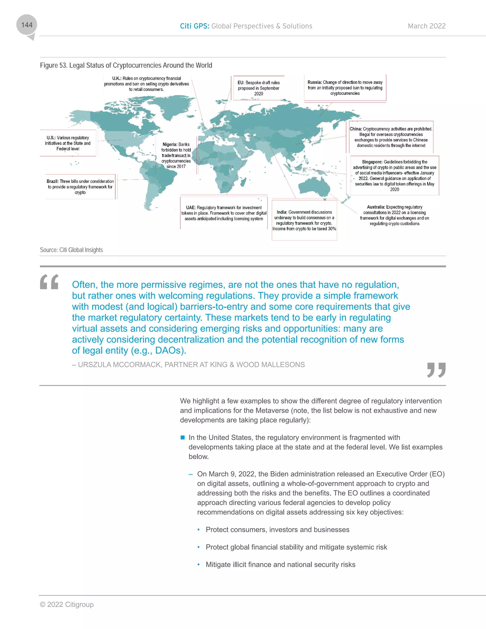 Citi GPS: Global Perspectives & Solutions March 2022
© 2022 Citigroup
144
Figure 53. Legal Status of Cryptocurrencies Around the World
Source: Citi Global Insights
Often, the more permissive regimes, are not the ones that have no regulation,
but rather ones with welcoming regulations. They provide a simple framework
with modest (and logical) barriers-to-entry and some core requirements that give
the market regulatory certainty. These markets tend to be early in regulating
virtual assets and considering emerging risks and opportunities: many are
actively considering decentralization and the potential recognition of new forms
of legal entity (e.g., DAOs).
– URSZULA MCCORMACK, PARTNER AT KING & WOOD MALLESONS
We highlight a few examples to show the different degree of regulatory intervention
and implications for the Metaverse (note, the list below is not exhaustive and new
developments are taking place regularly):
 In the United States, the regulatory environment is fragmented with
developments taking place at the state and at the federal level. We list examples
below.
– On March 9, 2022, the Biden administration released an Executive Order (EO)
on digital assets, outlining a whole-of-government approach to crypto and
addressing both the risks and the benefits. The EO outlines a coordinated
approach directing various federal agencies to develop policy
recommendations on digital assets addressing six key objectives:
• Protect consumers, investors and businesses
• Protect global financial stability and mitigate systemic risk
• Mitigate illicit finance and national security risks
 