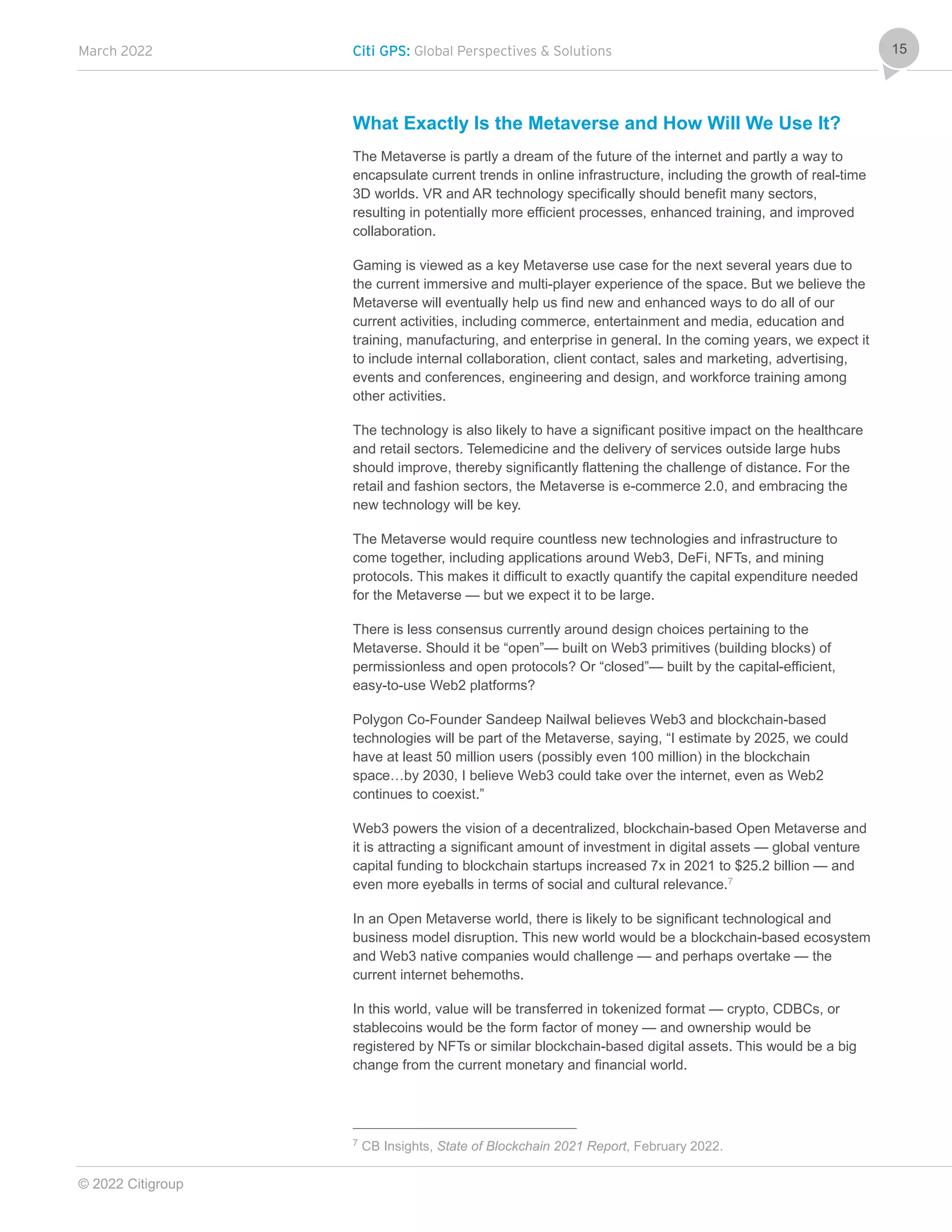 March 2022 Citi GPS: Global Perspectives & Solutions
© 2022 Citigroup
15
What Exactly Is the Metaverse and How Will We Use It?
The Metaverse is partly a dream of the future of the internet and partly a way to
encapsulate current trends in online infrastructure, including the growth of real-time
3D worlds. VR and AR technology specifically should benefit many sectors,
resulting in potentially more efficient processes, enhanced training, and improved
collaboration.
Gaming is viewed as a key Metaverse use case for the next several years due to
the current immersive and multi-player experience of the space. But we believe the
Metaverse will eventually help us find new and enhanced ways to do all of our
current activities, including commerce, entertainment and media, education and
training, manufacturing, and enterprise in general. In the coming years, we expect it
to include internal collaboration, client contact, sales and marketing, advertising,
events and conferences, engineering and design, and workforce training among
other activities.
The technology is also likely to have a significant positive impact on the healthcare
and retail sectors. Telemedicine and the delivery of services outside large hubs
should improve, thereby significantly flattening the challenge of distance. For the
retail and fashion sectors, the Metaverse is e-commerce 2.0, and embracing the
new technology will be key.
The Metaverse would require countless new technologies and infrastructure to
come together, including applications around Web3, DeFi, NFTs, and mining
protocols. This makes it difficult to exactly quantify the capital expenditure needed
for the Metaverse — but we expect it to be large.
There is less consensus currently around design choices pertaining to the
Metaverse. Should it be “open”— built on Web3 primitives (building blocks) of
permissionless and open protocols? Or “closed”— built by the capital-efficient,
easy-to-use Web2 platforms?
Polygon Co-Founder Sandeep Nailwal believes Web3 and blockchain-based
technologies will be part of the Metaverse, saying, “I estimate by 2025, we could
have at least 50 million users (possibly even 100 million) in the blockchain
space…by 2030, I believe Web3 could take over the internet, even as Web2
continues to coexist.”
Web3 powers the vision of a decentralized, blockchain-based Open Metaverse and
it is attracting a significant amount of investment in digital assets — global venture
capital funding to blockchain startups increased 7x in 2021 to $25.2 billion — and
even more eyeballs in terms of social and cultural relevance.7
In an Open Metaverse world, there is likely to be significant technological and
business model disruption. This new world would be a blockchain-based ecosystem
and Web3 native companies would challenge — and perhaps overtake — the
current internet behemoths.
In this world, value will be transferred in tokenized format — crypto, CDBCs, or
stablecoins would be the form factor of money — and ownership would be
registered by NFTs or similar blockchain-based digital assets. This would be a big
change from the current monetary and financial world.
7
CB Insights, State of Blockchain 2021 Report, February 2022.
 
