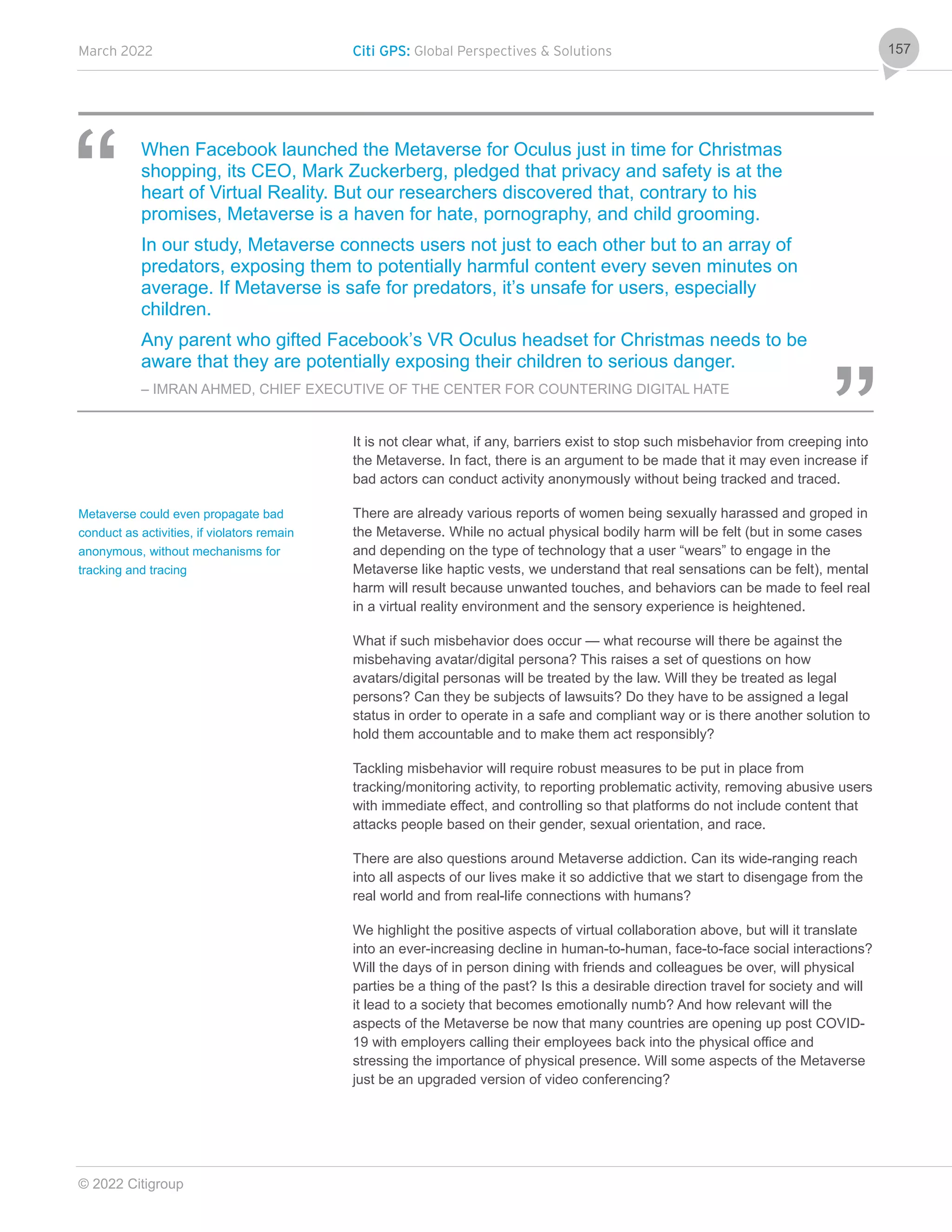 March 2022 Citi GPS: Global Perspectives & Solutions
© 2022 Citigroup
157
When Facebook launched the Metaverse for Oculus just in time for Christmas
shopping, its CEO, Mark Zuckerberg, pledged that privacy and safety is at the
heart of Virtual Reality. But our researchers discovered that, contrary to his
promises, Metaverse is a haven for hate, pornography, and child grooming.
In our study, Metaverse connects users not just to each other but to an array of
predators, exposing them to potentially harmful content every seven minutes on
average. If Metaverse is safe for predators, it’s unsafe for users, especially
children.
Any parent who gifted Facebook’s VR Oculus headset for Christmas needs to be
aware that they are potentially exposing their children to serious danger.
– IMRAN AHMED, CHIEF EXECUTIVE OF THE CENTER FOR COUNTERING DIGITAL HATE
It is not clear what, if any, barriers exist to stop such misbehavior from creeping into
the Metaverse. In fact, there is an argument to be made that it may even increase if
bad actors can conduct activity anonymously without being tracked and traced.
There are already various reports of women being sexually harassed and groped in
the Metaverse. While no actual physical bodily harm will be felt (but in some cases
and depending on the type of technology that a user “wears” to engage in the
Metaverse like haptic vests, we understand that real sensations can be felt), mental
harm will result because unwanted touches, and behaviors can be made to feel real
in a virtual reality environment and the sensory experience is heightened.
What if such misbehavior does occur — what recourse will there be against the
misbehaving avatar/digital persona? This raises a set of questions on how
avatars/digital personas will be treated by the law. Will they be treated as legal
persons? Can they be subjects of lawsuits? Do they have to be assigned a legal
status in order to operate in a safe and compliant way or is there another solution to
hold them accountable and to make them act responsibly?
Tackling misbehavior will require robust measures to be put in place from
tracking/monitoring activity, to reporting problematic activity, removing abusive users
with immediate effect, and controlling so that platforms do not include content that
attacks people based on their gender, sexual orientation, and race.
There are also questions around Metaverse addiction. Can its wide-ranging reach
into all aspects of our lives make it so addictive that we start to disengage from the
real world and from real-life connections with humans?
We highlight the positive aspects of virtual collaboration above, but will it translate
into an ever-increasing decline in human-to-human, face-to-face social interactions?
Will the days of in person dining with friends and colleagues be over, will physical
parties be a thing of the past? Is this a desirable direction travel for society and will
it lead to a society that becomes emotionally numb? And how relevant will the
aspects of the Metaverse be now that many countries are opening up post COVID-
19 with employers calling their employees back into the physical office and
stressing the importance of physical presence. Will some aspects of the Metaverse
just be an upgraded version of video conferencing?
Metaverse could even propagate bad
conduct as activities, if violators remain
anonymous, without mechanisms for
tracking and tracing
 