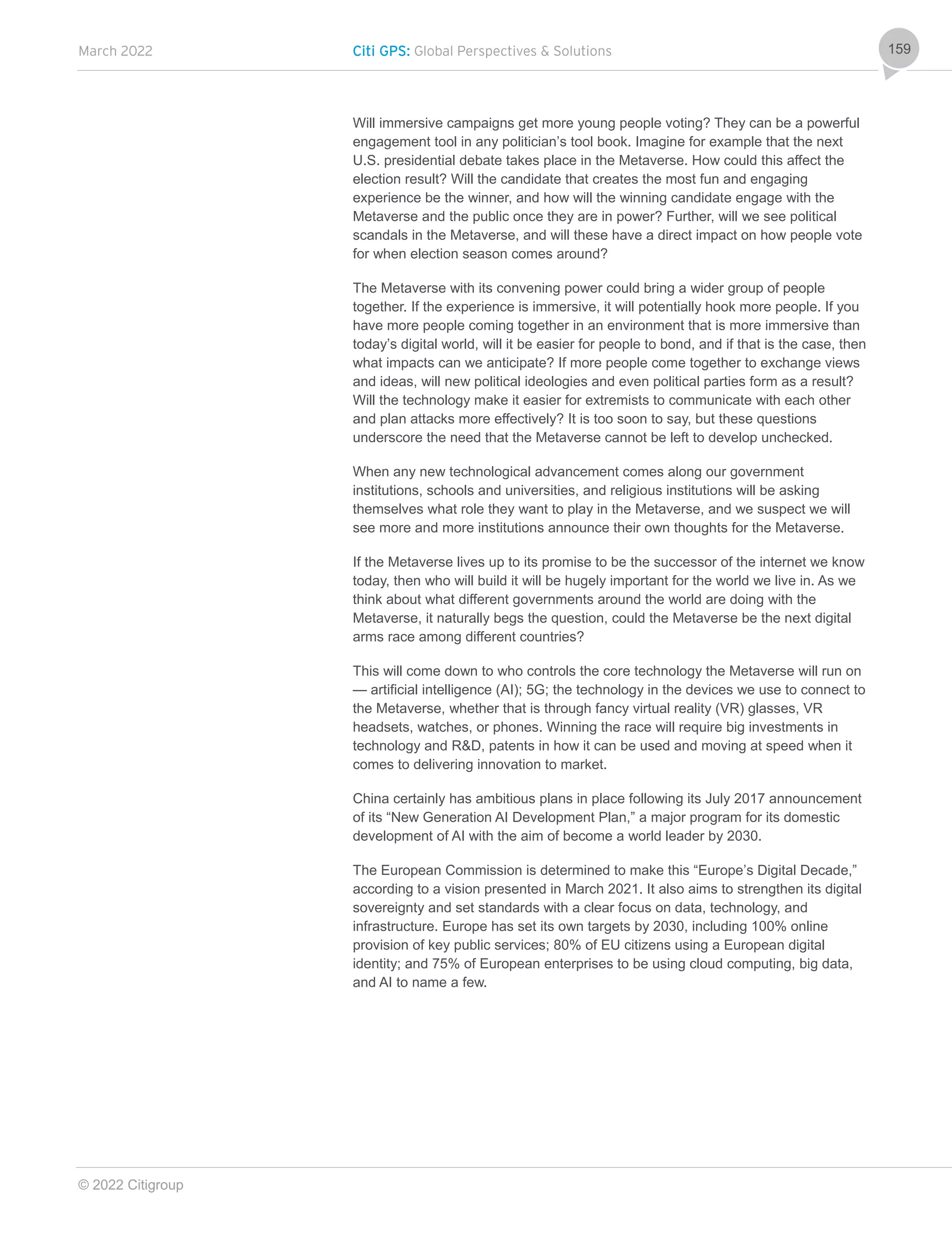 March 2022 Citi GPS: Global Perspectives & Solutions
© 2022 Citigroup
159
Will immersive campaigns get more young people voting? They can be a powerful
engagement tool in any politician’s tool book. Imagine for example that the next
U.S. presidential debate takes place in the Metaverse. How could this affect the
election result? Will the candidate that creates the most fun and engaging
experience be the winner, and how will the winning candidate engage with the
Metaverse and the public once they are in power? Further, will we see political
scandals in the Metaverse, and will these have a direct impact on how people vote
for when election season comes around?
The Metaverse with its convening power could bring a wider group of people
together. If the experience is immersive, it will potentially hook more people. If you
have more people coming together in an environment that is more immersive than
today’s digital world, will it be easier for people to bond, and if that is the case, then
what impacts can we anticipate? If more people come together to exchange views
and ideas, will new political ideologies and even political parties form as a result?
Will the technology make it easier for extremists to communicate with each other
and plan attacks more effectively? It is too soon to say, but these questions
underscore the need that the Metaverse cannot be left to develop unchecked.
When any new technological advancement comes along our government
institutions, schools and universities, and religious institutions will be asking
themselves what role they want to play in the Metaverse, and we suspect we will
see more and more institutions announce their own thoughts for the Metaverse.
If the Metaverse lives up to its promise to be the successor of the internet we know
today, then who will build it will be hugely important for the world we live in. As we
think about what different governments around the world are doing with the
Metaverse, it naturally begs the question, could the Metaverse be the next digital
arms race among different countries?
This will come down to who controls the core technology the Metaverse will run on
— artificial intelligence (AI); 5G; the technology in the devices we use to connect to
the Metaverse, whether that is through fancy virtual reality (VR) glasses, VR
headsets, watches, or phones. Winning the race will require big investments in
technology and R&D, patents in how it can be used and moving at speed when it
comes to delivering innovation to market.
China certainly has ambitious plans in place following its July 2017 announcement
of its “New Generation AI Development Plan,” a major program for its domestic
development of AI with the aim of become a world leader by 2030.
The European Commission is determined to make this “Europe’s Digital Decade,”
according to a vision presented in March 2021. It also aims to strengthen its digital
sovereignty and set standards with a clear focus on data, technology, and
infrastructure. Europe has set its own targets by 2030, including 100% online
provision of key public services; 80% of EU citizens using a European digital
identity; and 75% of European enterprises to be using cloud computing, big data,
and AI to name a few.
 