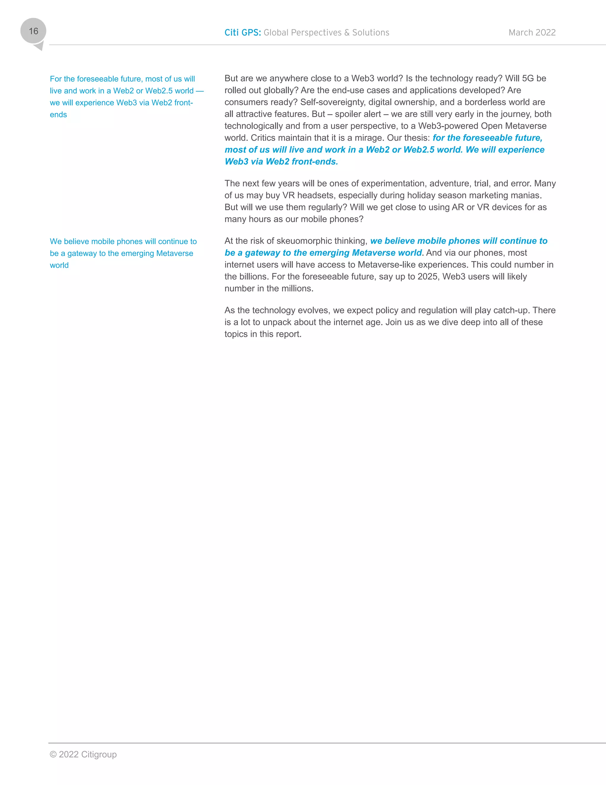 Citi GPS: Global Perspectives & Solutions March 2022
© 2022 Citigroup
16
But are we anywhere close to a Web3 world? Is the technology ready? Will 5G be
rolled out globally? Are the end-use cases and applications developed? Are
consumers ready? Self-sovereignty, digital ownership, and a borderless world are
all attractive features. But – spoiler alert – we are still very early in the journey, both
technologically and from a user perspective, to a Web3-powered Open Metaverse
world. Critics maintain that it is a mirage. Our thesis: for the foreseeable future,
most of us will live and work in a Web2 or Web2.5 world. We will experience
Web3 via Web2 front-ends.
The next few years will be ones of experimentation, adventure, trial, and error. Many
of us may buy VR headsets, especially during holiday season marketing manias.
But will we use them regularly? Will we get close to using AR or VR devices for as
many hours as our mobile phones?
At the risk of skeuomorphic thinking, we believe mobile phones will continue to
be a gateway to the emerging Metaverse world. And via our phones, most
internet users will have access to Metaverse-like experiences. This could number in
the billions. For the foreseeable future, say up to 2025, Web3 users will likely
number in the millions.
As the technology evolves, we expect policy and regulation will play catch-up. There
is a lot to unpack about the internet age. Join us as we dive deep into all of these
topics in this report.
For the foreseeable future, most of us will
live and work in a Web2 or Web2.5 world —
we will experience Web3 via Web2 front-
ends
We believe mobile phones will continue to
be a gateway to the emerging Metaverse
world
 