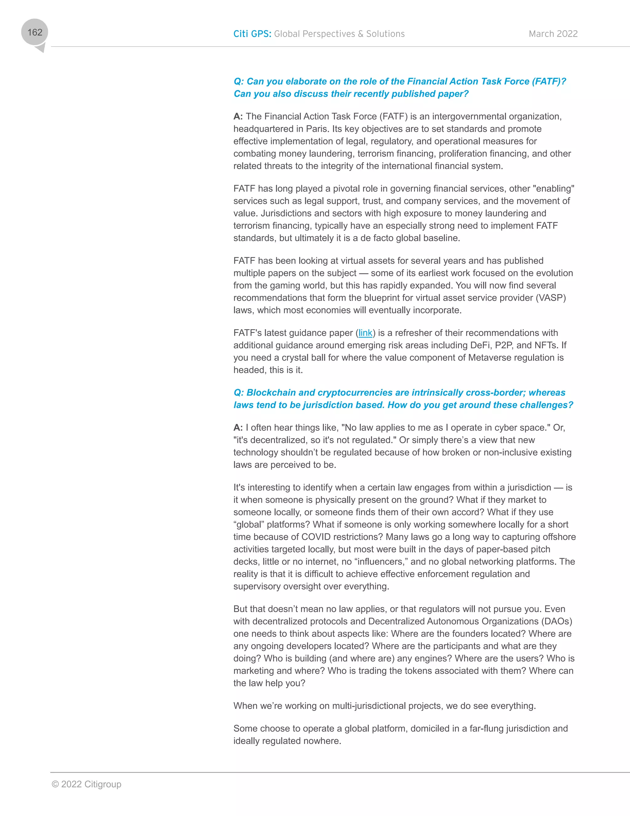 Citi GPS: Global Perspectives & Solutions March 2022
© 2022 Citigroup
162
Q: Can you elaborate on the role of the Financial Action Task Force (FATF)?
Can you also discuss their recently published paper?
A: The Financial Action Task Force (FATF) is an intergovernmental organization,
headquartered in Paris. Its key objectives are to set standards and promote
effective implementation of legal, regulatory, and operational measures for
combating money laundering, terrorism financing, proliferation financing, and other
related threats to the integrity of the international financial system.
FATF has long played a pivotal role in governing financial services, other "enabling"
services such as legal support, trust, and company services, and the movement of
value. Jurisdictions and sectors with high exposure to money laundering and
terrorism financing, typically have an especially strong need to implement FATF
standards, but ultimately it is a de facto global baseline.
FATF has been looking at virtual assets for several years and has published
multiple papers on the subject — some of its earliest work focused on the evolution
from the gaming world, but this has rapidly expanded. You will now find several
recommendations that form the blueprint for virtual asset service provider (VASP)
laws, which most economies will eventually incorporate.
FATF's latest guidance paper (link) is a refresher of their recommendations with
additional guidance around emerging risk areas including DeFi, P2P, and NFTs. If
you need a crystal ball for where the value component of Metaverse regulation is
headed, this is it.
Q: Blockchain and cryptocurrencies are intrinsically cross-border; whereas
laws tend to be jurisdiction based. How do you get around these challenges?
A: I often hear things like, "No law applies to me as I operate in cyber space." Or,
"it's decentralized, so it's not regulated." Or simply there’s a view that new
technology shouldn’t be regulated because of how broken or non-inclusive existing
laws are perceived to be.
It's interesting to identify when a certain law engages from within a jurisdiction — is
it when someone is physically present on the ground? What if they market to
someone locally, or someone finds them of their own accord? What if they use
“global” platforms? What if someone is only working somewhere locally for a short
time because of COVID restrictions? Many laws go a long way to capturing offshore
activities targeted locally, but most were built in the days of paper-based pitch
decks, little or no internet, no “influencers,” and no global networking platforms. The
reality is that it is difficult to achieve effective enforcement regulation and
supervisory oversight over everything.
But that doesn’t mean no law applies, or that regulators will not pursue you. Even
with decentralized protocols and Decentralized Autonomous Organizations (DAOs)
one needs to think about aspects like: Where are the founders located? Where are
any ongoing developers located? Where are the participants and what are they
doing? Who is building (and where are) any engines? Where are the users? Who is
marketing and where? Who is trading the tokens associated with them? Where can
the law help you?
When we’re working on multi-jurisdictional projects, we do see everything.
Some choose to operate a global platform, domiciled in a far-flung jurisdiction and
ideally regulated nowhere.
 