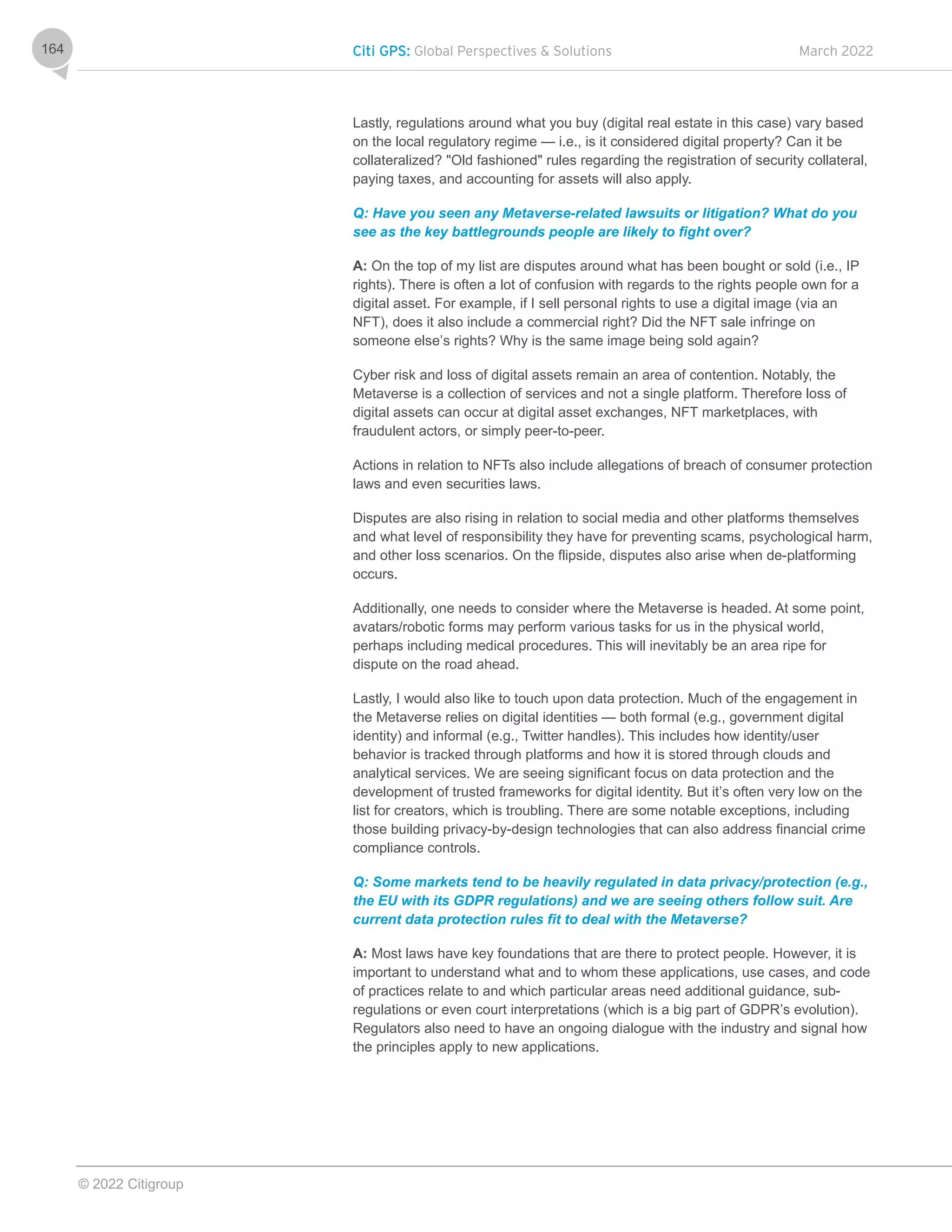 Citi GPS: Global Perspectives & Solutions March 2022
© 2022 Citigroup
164
Lastly, regulations around what you buy (digital real estate in this case) vary based
on the local regulatory regime — i.e., is it considered digital property? Can it be
collateralized? "Old fashioned" rules regarding the registration of security collateral,
paying taxes, and accounting for assets will also apply.
Q: Have you seen any Metaverse-related lawsuits or litigation? What do you
see as the key battlegrounds people are likely to fight over?
A: On the top of my list are disputes around what has been bought or sold (i.e., IP
rights). There is often a lot of confusion with regards to the rights people own for a
digital asset. For example, if I sell personal rights to use a digital image (via an
NFT), does it also include a commercial right? Did the NFT sale infringe on
someone else’s rights? Why is the same image being sold again?
Cyber risk and loss of digital assets remain an area of contention. Notably, the
Metaverse is a collection of services and not a single platform. Therefore loss of
digital assets can occur at digital asset exchanges, NFT marketplaces, with
fraudulent actors, or simply peer-to-peer.
Actions in relation to NFTs also include allegations of breach of consumer protection
laws and even securities laws.
Disputes are also rising in relation to social media and other platforms themselves
and what level of responsibility they have for preventing scams, psychological harm,
and other loss scenarios. On the flipside, disputes also arise when de-platforming
occurs.
Additionally, one needs to consider where the Metaverse is headed. At some point,
avatars/robotic forms may perform various tasks for us in the physical world,
perhaps including medical procedures. This will inevitably be an area ripe for
dispute on the road ahead.
Lastly, I would also like to touch upon data protection. Much of the engagement in
the Metaverse relies on digital identities — both formal (e.g., government digital
identity) and informal (e.g., Twitter handles). This includes how identity/user
behavior is tracked through platforms and how it is stored through clouds and
analytical services. We are seeing significant focus on data protection and the
development of trusted frameworks for digital identity. But it’s often very low on the
list for creators, which is troubling. There are some notable exceptions, including
those building privacy-by-design technologies that can also address financial crime
compliance controls.
Q: Some markets tend to be heavily regulated in data privacy/protection (e.g.,
the EU with its GDPR regulations) and we are seeing others follow suit. Are
current data protection rules fit to deal with the Metaverse?
A: Most laws have key foundations that are there to protect people. However, it is
important to understand what and to whom these applications, use cases, and code
of practices relate to and which particular areas need additional guidance, sub-
regulations or even court interpretations (which is a big part of GDPR’s evolution).
Regulators also need to have an ongoing dialogue with the industry and signal how
the principles apply to new applications.
 