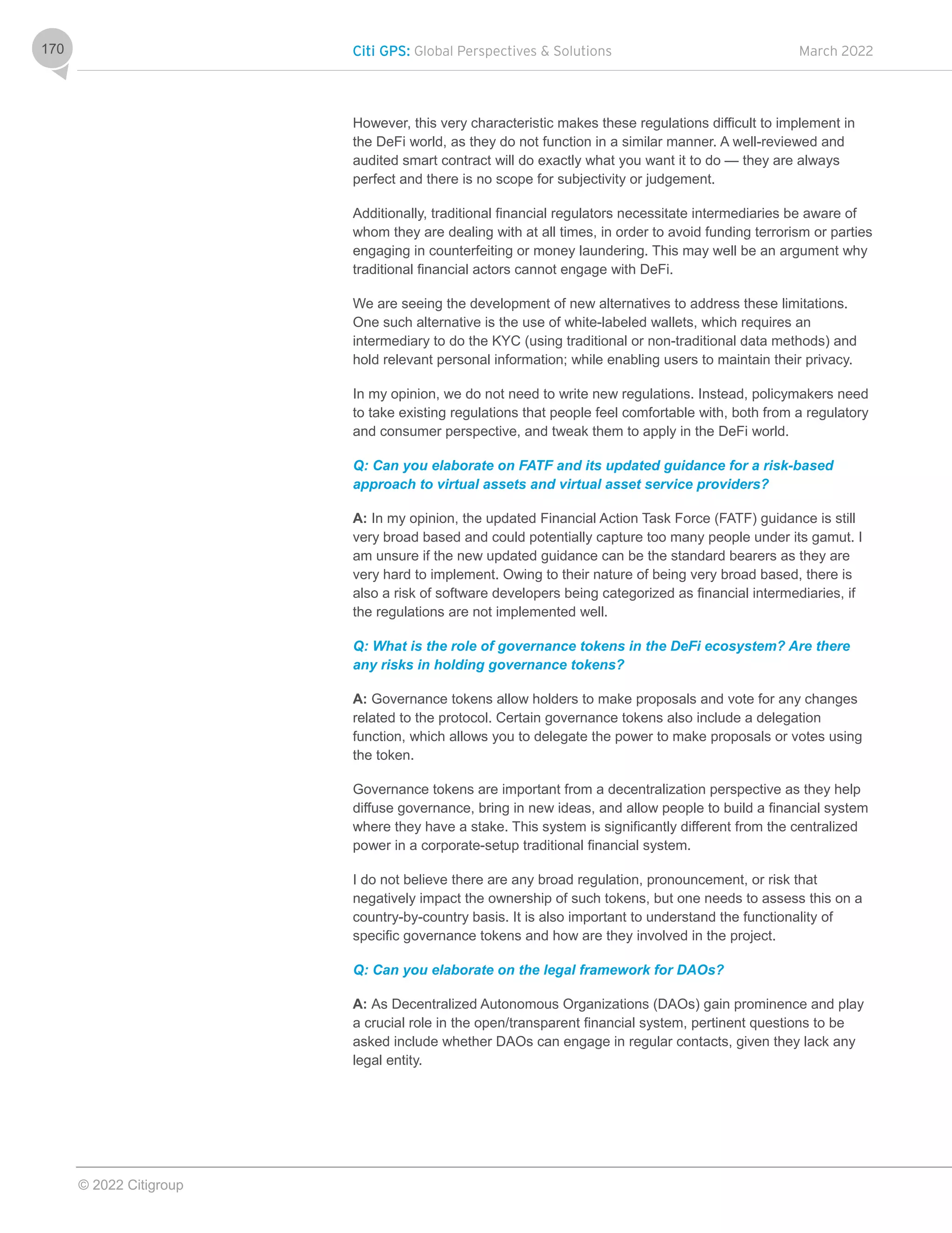 Citi GPS: Global Perspectives & Solutions March 2022
© 2022 Citigroup
170
However, this very characteristic makes these regulations difficult to implement in
the DeFi world, as they do not function in a similar manner. A well-reviewed and
audited smart contract will do exactly what you want it to do — they are always
perfect and there is no scope for subjectivity or judgement.
Additionally, traditional financial regulators necessitate intermediaries be aware of
whom they are dealing with at all times, in order to avoid funding terrorism or parties
engaging in counterfeiting or money laundering. This may well be an argument why
traditional financial actors cannot engage with DeFi.
We are seeing the development of new alternatives to address these limitations.
One such alternative is the use of white-labeled wallets, which requires an
intermediary to do the KYC (using traditional or non-traditional data methods) and
hold relevant personal information; while enabling users to maintain their privacy.
In my opinion, we do not need to write new regulations. Instead, policymakers need
to take existing regulations that people feel comfortable with, both from a regulatory
and consumer perspective, and tweak them to apply in the DeFi world.
Q: Can you elaborate on FATF and its updated guidance for a risk-based
approach to virtual assets and virtual asset service providers?
A: In my opinion, the updated Financial Action Task Force (FATF) guidance is still
very broad based and could potentially capture too many people under its gamut. I
am unsure if the new updated guidance can be the standard bearers as they are
very hard to implement. Owing to their nature of being very broad based, there is
also a risk of software developers being categorized as financial intermediaries, if
the regulations are not implemented well.
Q: What is the role of governance tokens in the DeFi ecosystem? Are there
any risks in holding governance tokens?
A: Governance tokens allow holders to make proposals and vote for any changes
related to the protocol. Certain governance tokens also include a delegation
function, which allows you to delegate the power to make proposals or votes using
the token.
Governance tokens are important from a decentralization perspective as they help
diffuse governance, bring in new ideas, and allow people to build a financial system
where they have a stake. This system is significantly different from the centralized
power in a corporate-setup traditional financial system.
I do not believe there are any broad regulation, pronouncement, or risk that
negatively impact the ownership of such tokens, but one needs to assess this on a
country-by-country basis. It is also important to understand the functionality of
specific governance tokens and how are they involved in the project.
Q: Can you elaborate on the legal framework for DAOs?
A: As Decentralized Autonomous Organizations (DAOs) gain prominence and play
a crucial role in the open/transparent financial system, pertinent questions to be
asked include whether DAOs can engage in regular contacts, given they lack any
legal entity.
 